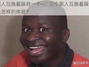 三个黑人互换着躁我一个—：三个黑人互换着躁我一个，会是怎样的体验？