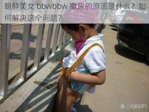 朝鲜美女 bbwbbw 撒尿的原因是什么？如何解决这个问题？