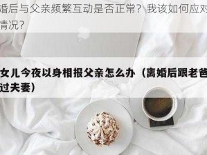 离婚后与父亲频繁互动是否正常？我该如何应对这种情况？