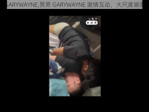 男男GARYWAYNE,男男 GARYWAYNE 激情互动，大尺度画面曝光