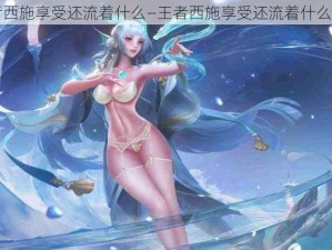 王者西施享受还流着什么—王者西施享受还流着什么眼泪