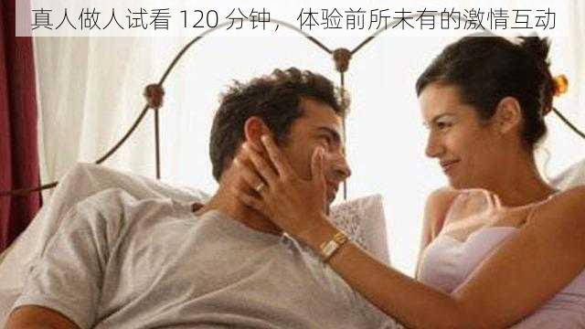 真人做人试看 120 分钟，体验前所未有的激情互动