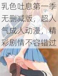 乳色吐息第一季无删减版，超人气成人动漫，精彩剧情不容错过