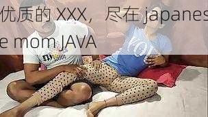 优质的 XXX，尽在 japanese mom JAVA