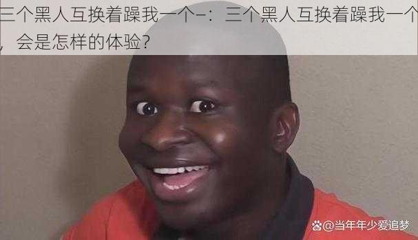 三个黑人互换着躁我一个—：三个黑人互换着躁我一个，会是怎样的体验？