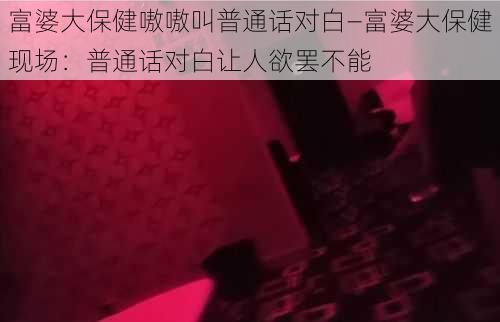 富婆大保健嗷嗷叫普通话对白—富婆大保健现场：普通话对白让人欲罢不能