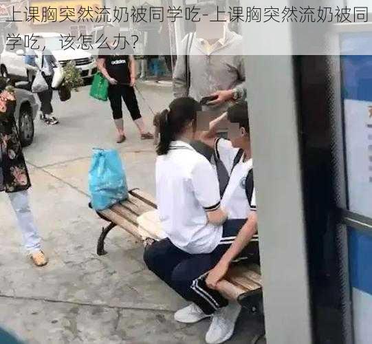 上课胸突然流奶被同学吃-上课胸突然流奶被同学吃，该怎么办？