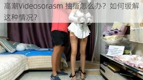 高潮Videosorasm 抽搐怎么办？如何缓解这种情况？