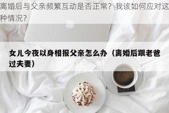 离婚后与父亲频繁互动是否正常？我该如何应对这种情况？