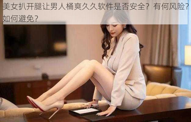 美女扒开腿让男人桶爽久久软件是否安全？有何风险？如何避免？