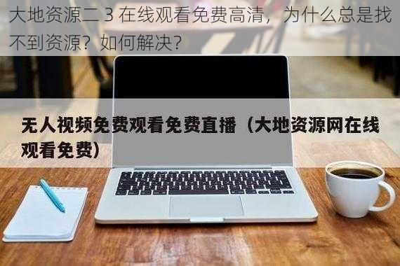 大地资源二 3 在线观看免费高清，为什么总是找不到资源？如何解决？