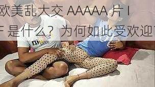 欧美乱大交 AAAAA 片 IF 是什么？为何如此受欢迎？