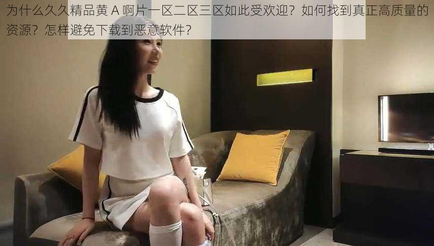 为什么久久精品黄 A 啊片一区二区三区如此受欢迎？如何找到真正高质量的资源？怎样避免下载到恶意软件？